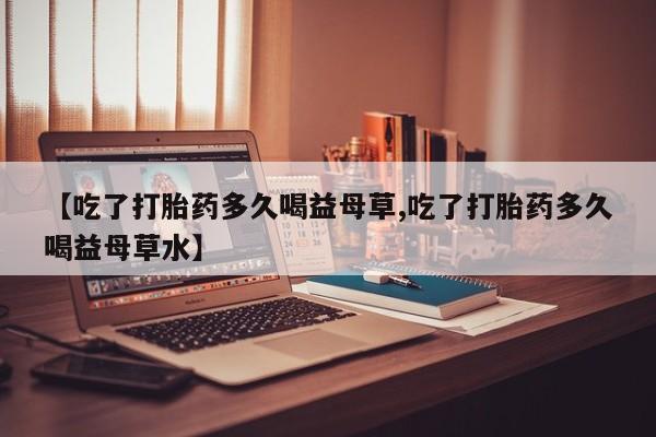 打胎药在线下单{发顺丰的快递1至2天到货}【吃了打胎药多久喝益母草,吃了打胎药多久喝益母草水】