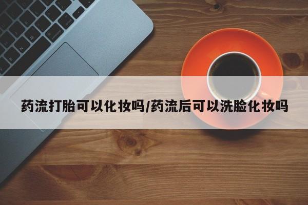 打胎药在线下单{发顺丰的快递1至2天到货}药流打胎可以化妆吗/药流后可以洗脸化妆吗