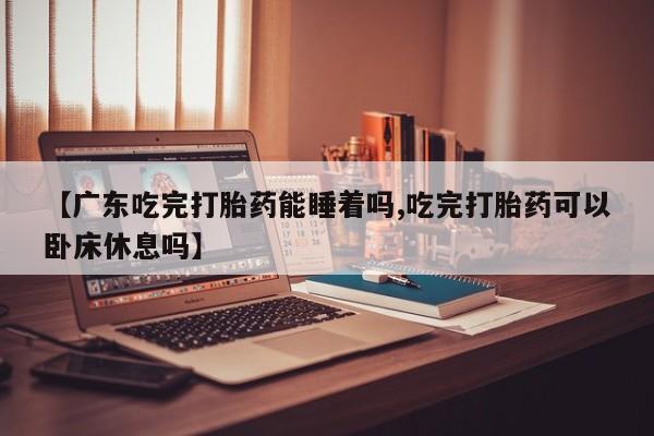 打胎药在线下单{发顺丰的快递1至2天到货}【广东吃完打胎药能睡着吗,吃完打胎药可以卧床休息吗】