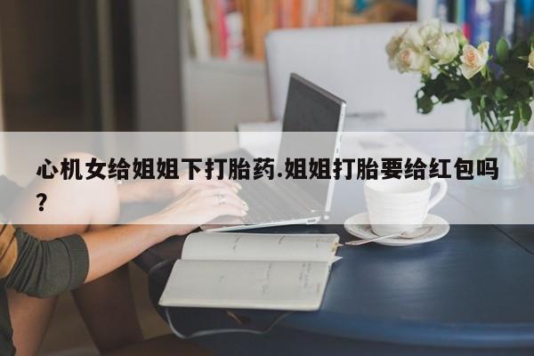 打胎药在线下单{发顺丰的快递1至2天到货}心机女给姐姐下打胎药.姐姐打胎要给红包吗？